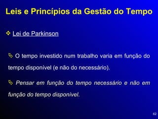 Leis e Princípios da Gestão do Tempo Lei de Parkinson O tempo investido num trabalho varia em função do tempo disponível (e não do necessário).  Pensar em função do tempo necessário e não em função do tempo disponível . 