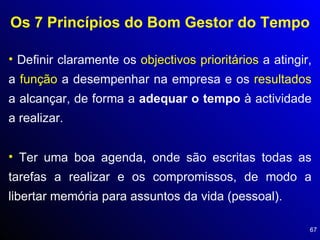 Os 7 Princípios do Bom Gestor do Tempo Definir claramente os  objectivos prioritários  a atingir, a  função  a desempenhar na empresa e os  resultados  a alcançar, de forma a  adequar o tempo  à actividade a realizar. Ter uma boa agenda, onde são escritas todas as tarefas a realizar e os compromissos, de modo a libertar memória para assuntos da vida (pessoal). 