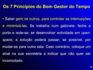 Os 7 Princípios do Bom Gestor do Tempo Saber  gerir os outros, para controlar as interrupções e minimizá-las . Se trabalha num gabinete, feche a porta e isole-se; se desenvolver actividade em  open-space , a solução poderá passar, se possível, por mudar-se para outra sala. Caso contrário, coloque um sinal na sua secretária a indicar que não quer ser incomodado. 