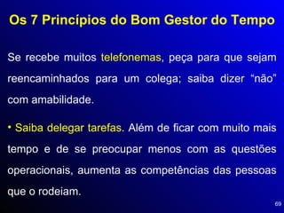 Os 7 Princípios do Bom Gestor do Tempo Se recebe muitos  telefonemas , peça para que sejam reencaminhados para um colega; saiba dizer “não” com amabilidade. Saiba delegar tarefas . Além de ficar com muito mais tempo e de se preocupar menos com as questões operacionais, aumenta as competências das pessoas que o rodeiam. 