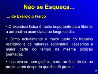... de Exercício Físico O exercício físico é muito importante para libertar a adrenalina acumulada ao longo do dia. Como actualmente a maior parte do trabalho realizado é de natureza sedentária, passamos a maior parte do tempo na mesma posição (sentada). Inscreva-se num ginásio, corra ao final do dia ou pratique um desporto que lhe dê prazer. Não se Esqueça... 