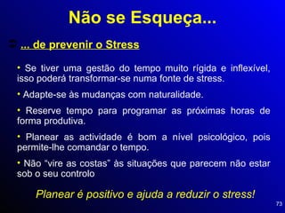 ... de prevenir o Stress Se tiver uma gestão do tempo muito rígida e inflexível, isso poderá transformar-se numa fonte de stress. Adapte-se às mudanças com naturalidade. Reserve tempo para programar as próximas horas de forma produtiva. Planear as actividade é bom a nível psicológico, pois permite-lhe comandar o tempo. Não “vire as costas” às situações que parecem não estar sob o seu controlo Planear é positivo e ajuda a reduzir o stress! Não se Esqueça... 