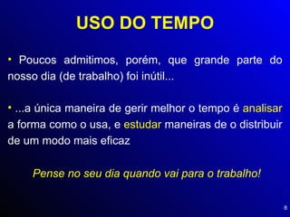 USO DO TEMPO Poucos admitimos, porém, que grande parte do nosso dia (de trabalho) foi inútil... ...a única maneira de gerir melhor o tempo é  analisar  a forma como o usa, e  estudar  maneiras de o distribuir de um modo mais eficaz Pense no seu dia quando vai para o trabalho! 