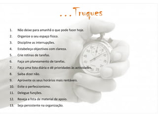 Não deixe para amanhã o que pode fazer hoje. Organize o seu espaço físico. Discipline as interrupções. Estabeleça objectivos com clareza. Crie rotinas de tarefas. Faça um planeamento de tarefas. Faça uma lista diária e dê prioridades às actividades. Saiba dizer não. Aproveite os seus horários mais rentáveis. Evite o perfeccionismo. Delegue funções. Reveja a lista de material de apoio. Seja persistente na organização. … Truques 