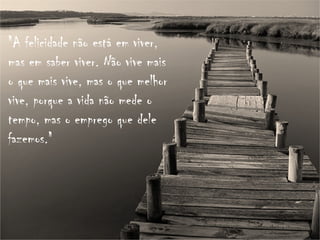 "A felicidade não está em viver, mas em saber viver. Não vive mais o que mais vive, mas o que melhor vive, porque a vida não mede o tempo, mas o emprego que dele fazemos." 