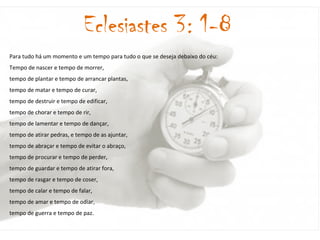 Para tudo há um momento e um tempo para tudo o que se deseja debaixo do céu: Tempo de nascer e tempo de morrer, tempo de plantar e tempo de arrancar plantas, tempo de matar e tempo de curar, tempo de destruir e tempo de edificar, tempo de chorar e tempo de rir, tempo de lamentar e tempo de dançar, tempo de atirar pedras, e tempo de as ajuntar, tempo de abraçar e tempo de evitar o abraço, tempo de procurar e tempo de perder, tempo de guardar e tempo de atirar fora, tempo de rasgar e tempo de coser, tempo de calar e tempo de falar, tempo de amar e tempo de odiar, tempo de guerra e tempo de paz.  Eclesiastes 3: 1-8 