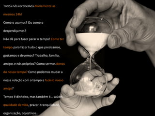 Todos nós recebemos  diariamente as mesmas 24h! Como o usamos? Ou como o desperdiçamos? Não dá para fazer parar o tempo!  Como ter tempo  para fazer tudo o que precisamos, gostamos e devemos? Trabalho, família, amigos e nós próprios? Como sermos  donos do nosso tempo?  Como podemos mudar a nossa relação com o tempo e  fazê-lo nosso amigo ? Tempo é dinheiro, mas também é… saúde,  qualidade de vida , prazer, tranquilidade, organização, objectivos… 