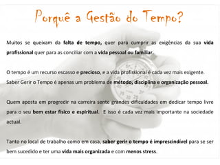 Muitos se queixam da  falta de tempo,  quer para cumprir as exigências da sua  vida profissional  quer para as conciliar com a  vida pessoal ou familiar .  O tempo é um recurso escasso e  precioso , e a vida profissional é cada vez mais exigente.  Saber Gerir o Tempo é apenas um problema de  método, disciplina e organização pessoal.  Quem aposta em progredir na carreira sente grandes dificuldades em dedicar tempo livre para o seu  bem estar físico e espiritual .  E isso é cada vez mais importante na sociedade actual. Tanto no local de trabalho como em casa,  saber gerir o tempo é imprescindível  para se ser bem sucedido e ter uma  vida mais organizada  e com  menos stress .  Porquê a Gestão do Tempo? 
