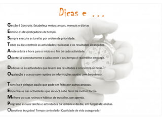 Dicas e … G est ão é Controlo. Estabeleça metas: anuais, mensais e diárias E limine os despirdiçadores de tempo. S empre execute as tarefas por ordem de prioridade. T odos os dias controle as actividades realizadas e os resultados alcançados. A note a data e hora para o início e o fim de cada actividade. O riente-se correctamente e saiba onde o seu tempo é realmente emprege. D edique-se às actividades que levem aos resultados e concentre-se nelas. O rgaização e acesso com rapidez de informações usadas com frequência. T ransfira e delegue aquilo que pode ser feito por outras pessoas. E mpenhe-se nas actividades que só você sabe fazer da melhor forma. M elhore as suas rotinas e hábitos de trabalho, use agenda. P rograme as suas tarefas e actividades da semana e do dia, em função das metas. O bjectivos traçados! Tempo controlado! Qualidade de vida assegurada! 