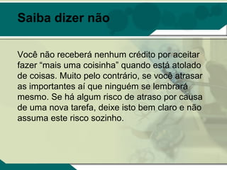 Saiba dizer não

Você não receberá nenhum crédito por aceitar
fazer “mais uma coisinha” quando está atolado
de coisas. Muito pelo contrário, se você atrasar
as importantes aí que ninguém se lembrará
mesmo. Se há algum risco de atraso por causa
de uma nova tarefa, deixe isto bem claro e não
assuma este risco sozinho.
 
