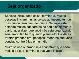Seja organizado

Se você iniciou uma coisa, termine-a. Muitas
pessoas iniciam muitas coisas ao mesmo tempo
mas nunca terminam nenhuma. Se você está
adiando muitas das tarefas do seu planejamento
diário, quer dizer que você não está organizando
seu tempo tão bem quando planejado. Divida as
tarefas grandes em “pedaços” menores que você
consiga controlá-las em um dia.
Muito se usa o termo “seja acabativo” que nada
mais é do que “termine o que você iniciou”.
 