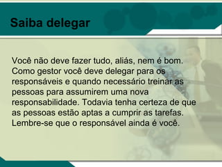 Saiba delegar

Você não deve fazer tudo, aliás, nem é bom.
Como gestor você deve delegar para os
responsáveis e quando necessário treinar as
pessoas para assumirem uma nova
responsabilidade. Todavia tenha certeza de que
as pessoas estão aptas a cumprir as tarefas.
Lembre-se que o responsável ainda é você.
 