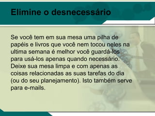 Elimine o desnecessário

Se você tem em sua mesa uma pilha de
papéis e livros que você nem tocou neles na
ultima semana é melhor você guardá-los
para usá-los apenas quando necessário.
Deixe sua mesa limpa e com apenas as
coisas relacionadas as suas tarefas do dia
(ou do seu planejamento). Isto também serve
para e-mails.
 