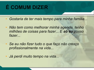 É COMUM DIZER

• Gostaria de ter mais tempo para minha família...

• Não tem como melhorar minha agenda, tenho
  milhões de coisas para fazer... E só eu posso
  fazer...

• Se eu não fizer tudo o que faço não cresço
  profissionalmente na vida...

• Já perdi muito tempo na vida...
 