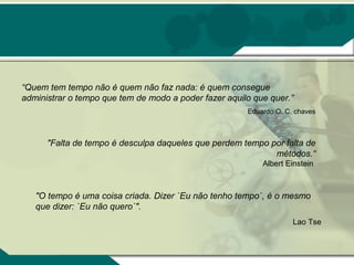 “Quem tem tempo não é quem não faz nada: é quem consegue
administrar o tempo que tem de modo a poder fazer aquilo que quer.”
                                                       Eduardo O. C. chaves



      "Falta de tempo é desculpa daqueles que perdem tempo por falta de
                                                            métodos.“
                                                           Albert Einstein



   "O tempo é uma coisa criada. Dizer `Eu não tenho tempo`, é o mesmo
   que dizer: `Eu não quero`".
                                                                    Lao Tse
 