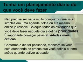 Tenha um planejamento diário do
que você deve fazer
Não precisa ser nada muito complexo, uma lista
simples em uma agenda, folha ou até mesmo
online já resolve. Coloque todas as atividades que
você deve fazer naquele dia e defina prioridades.
É importante começar pelas atividades mais
críticas.
Conforme o dia for passando, monitore se você
está atendendo os prazos que você definiu e tome
ações quando estiver atrasado.
 