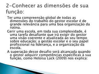 Ter uma compreensão global de todas as
dimensões do trabalho do gestor escolar é de
grande relevância para uma boa organização da
rotina.
Gerir uma escola, em toda sua complexidade, é
uma tarefa desafiante que irá exigir do gestor
uma visão coerente e atualizada ao seu tempo
sobre educação; a gestão escolar e o seu papel
profissional na liderança, e a organização da
escola.
A superação desse desafio será alcançada quando
o gestor adquirir competências específicas à sua
função, como Heloísa Lück (2009) nos explica:
 