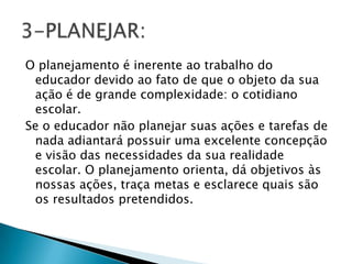O planejamento é inerente ao trabalho do
educador devido ao fato de que o objeto da sua
ação é de grande complexidade: o cotidiano
escolar.
Se o educador não planejar suas ações e tarefas de
nada adiantará possuir uma excelente concepção
e visão das necessidades da sua realidade
escolar. O planejamento orienta, dá objetivos às
nossas ações, traça metas e esclarece quais são
os resultados pretendidos.
 