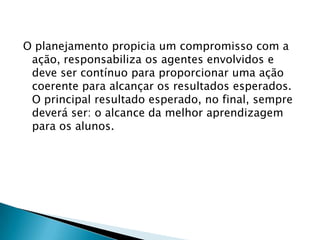 O planejamento propicia um compromisso com a
ação, responsabiliza os agentes envolvidos e
deve ser contínuo para proporcionar uma ação
coerente para alcançar os resultados esperados.
O principal resultado esperado, no final, sempre
deverá ser: o alcance da melhor aprendizagem
para os alunos.
 