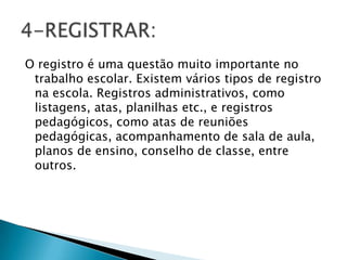 O registro é uma questão muito importante no
trabalho escolar. Existem vários tipos de registro
na escola. Registros administrativos, como
listagens, atas, planilhas etc., e registros
pedagógicos, como atas de reuniões
pedagógicas, acompanhamento de sala de aula,
planos de ensino, conselho de classe, entre
outros.
 