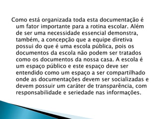 Como está organizada toda esta documentação é
um fator importante para a rotina escolar. Além
de ser uma necessidade essencial demonstra,
também, a concepção que a equipe diretiva
possui do que é uma escola pública, pois os
documentos da escola não podem ser tratados
como os documentos da nossa casa. A escola é
um espaço público e este espaço deve ser
entendido como um espaço a ser compartilhado
onde as documentações devem ser socializadas e
devem possuir um caráter de transparência, com
responsabilidade e seriedade nas informações.
 