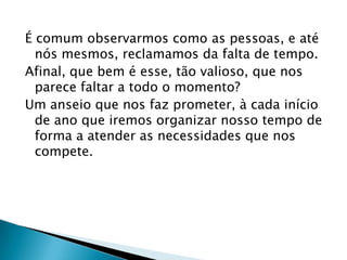 É comum observarmos como as pessoas, e até
nós mesmos, reclamamos da falta de tempo.
Afinal, que bem é esse, tão valioso, que nos
parece faltar a todo o momento?
Um anseio que nos faz prometer, à cada início
de ano que iremos organizar nosso tempo de
forma a atender as necessidades que nos
compete.
 