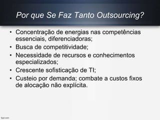 Por que Se Faz Tanto Outsourcing?
• Concentração de energias nas competências
essenciais, diferenciadoras;
• Busca de competitividade;
• Necessidade de recursos e conhecimentos
especializados;
• Crescente sofisticação de TI;
• Custeio por demanda; combate a custos fixos
de alocação não explícita.
 