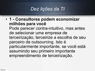 Dez lições da TI
• 1 - Consultores podem economizar
milhões para você
Pode parecer contra-intuitivo, mas antes
de selecionar uma empresa de
terceirização, terceirize a escolha de seu
parceiro de outsourcing. Isto é
particularmente importante, se você está
assumindo seu primeiro importante
empreendimento de terceirização.
 