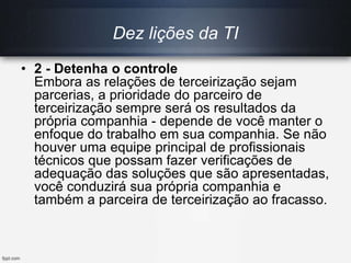 Dez lições da TI
• 2 - Detenha o controle
Embora as relações de terceirização sejam
parcerias, a prioridade do parceiro de
terceirização sempre será os resultados da
própria companhia - depende de você manter o
enfoque do trabalho em sua companhia. Se não
houver uma equipe principal de profissionais
técnicos que possam fazer verificações de
adequação das soluções que são apresentadas,
você conduzirá sua própria companhia e
também a parceira de terceirização ao fracasso.
 