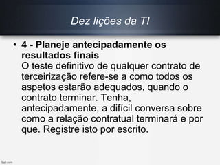 Dez lições da TI
• 4 - Planeje antecipadamente os
resultados finais
O teste definitivo de qualquer contrato de
terceirização refere-se a como todos os
aspetos estarão adequados, quando o
contrato terminar. Tenha,
antecipadamente, a difícil conversa sobre
como a relação contratual terminará e por
que. Registre isto por escrito.
 