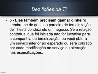 Dez lições da TI
• 5 - Eles também precisam ganhar dinheiro
Lembre-se de que seu parceiro de terceirização
de TI está conduzindo um negócio. Se a relação
contratual que foi iniciada não for lucrativa para
a companhia de terceirização, ou você obterá
um serviço inferior ao esperado ou será cobrado
por cada modificação no serviço ou alteração
nas especificações.
 