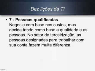 Dez lições da TI
• 7 - Pessoas qualificadas
Negocie com base nos custos, mas
decida tendo como base a qualidade e as
pessoas. No setor de terceirização, as
pessoas designadas para trabalhar com
sua conta fazem muita diferença.
 