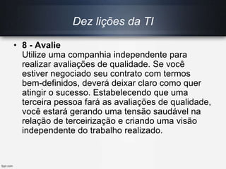 Dez lições da TI
• 8 - Avalie
Utilize uma companhia independente para
realizar avaliações de qualidade. Se você
estiver negociado seu contrato com termos
bem-definidos, deverá deixar claro como quer
atingir o sucesso. Estabelecendo que uma
terceira pessoa fará as avaliações de qualidade,
você estará gerando uma tensão saudável na
relação de terceirização e criando uma visão
independente do trabalho realizado.
 