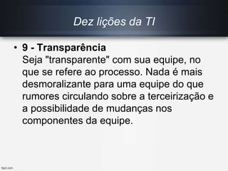 Dez lições da TI
• 9 - Transparência
Seja "transparente" com sua equipe, no
que se refere ao processo. Nada é mais
desmoralizante para uma equipe do que
rumores circulando sobre a terceirização e
a possibilidade de mudanças nos
componentes da equipe.
 