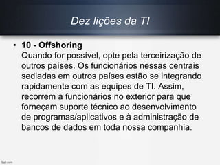Dez lições da TI
• 10 - Offshoring
Quando for possível, opte pela terceirização de
outros países. Os funcionários nessas centrais
sediadas em outros países estão se integrando
rapidamente com as equipes de TI. Assim,
recorrem a funcionários no exterior para que
forneçam suporte técnico ao desenvolvimento
de programas/aplicativos e à administração de
bancos de dados em toda nossa companhia.
 