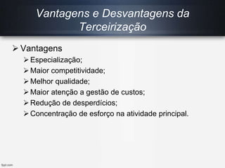Vantagens e Desvantagens da
Terceirização
 Vantagens
Especialização;
Maior competitividade;
Melhor qualidade;
Maior atenção a gestão de custos;
Redução de desperdícios;
Concentração de esforço na atividade principal.
 