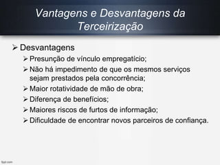  Desvantagens
Presunção de vínculo empregatício;
Não há impedimento de que os mesmos serviços
sejam prestados pela concorrência;
Maior rotatividade de mão de obra;
Diferença de benefícios;
Maiores riscos de furtos de informação;
Dificuldade de encontrar novos parceiros de confiança.
Vantagens e Desvantagens da
Terceirização
 