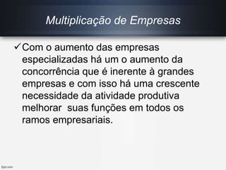 Com o aumento das empresas
especializadas há um o aumento da
concorrência que é inerente à grandes
empresas e com isso há uma crescente
necessidade da atividade produtiva
melhorar suas funções em todos os
ramos empresariais.
Multiplicação de Empresas
 