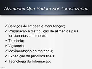  Serviços de limpeza e manutenção;
 Preparação e distribuição de alimentos para
funcionários da empresa;
 Telefonia;
 Vigilância;
 Movimentação de materiais;
 Expedição de produtos finais;
 Tecnologia da Informação.
Atividades Que Podem Ser Terceirizadas
 