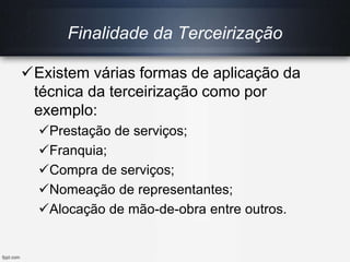 Existem várias formas de aplicação da
técnica da terceirização como por
exemplo:
Prestação de serviços;
Franquia;
Compra de serviços;
Nomeação de representantes;
Alocação de mão-de-obra entre outros.
Finalidade da Terceirização
 