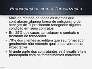 Preocupações com a Terceirização
• Mais da metade de todos os clientes que
contrataram alguma forma de outsourcing de
serviços de TI precisaram renegociar alguma
condição em seus contratos.
• Em 25% dos casos cancelaram o contrato e
trocaram de fornecedor
• 70% dos clientes acreditam que seu fornecedor
geralmente não entende qual a sua verdadeira
expectativa
• Grande parte dos contratantes está insatisfeita e
preocupada com os fornecimentos correntes
 