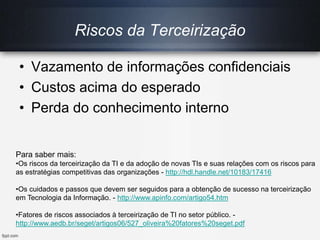 Riscos da Terceirização
• Vazamento de informações confidenciais
• Custos acima do esperado
• Perda do conhecimento interno
Para saber mais:
•Os riscos da terceirização da TI e da adoção de novas TIs e suas relações com os riscos para
as estratégias competitivas das organizações - http://hdl.handle.net/10183/17416
•Os cuidados e passos que devem ser seguidos para a obtenção de sucesso na terceirização
em Tecnologia da Informação. - http://www.apinfo.com/artigo54.htm
•Fatores de riscos associados à terceirização de TI no setor público. -
http://www.aedb.br/seget/artigos06/527_oliveira%20fatores%20seget.pdf
 