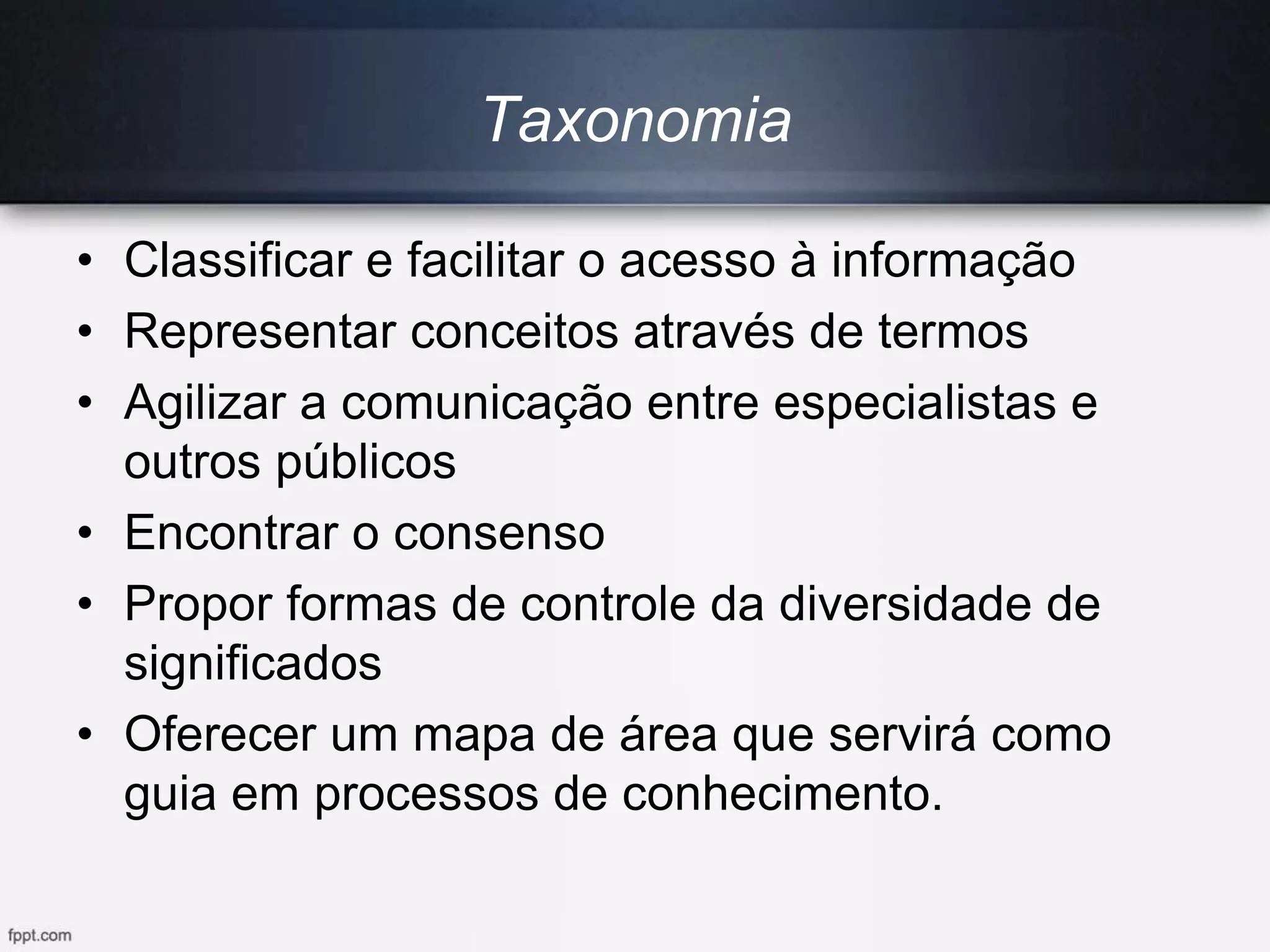Taxonomia
• Classificar e facilitar o acesso à informação
• Representar conceitos através de termos
• Agilizar a comunicação entre especialistas e
outros públicos
• Encontrar o consenso
• Propor formas de controle da diversidade de
significados
• Oferecer um mapa de área que servirá como
guia em processos de conhecimento.
 