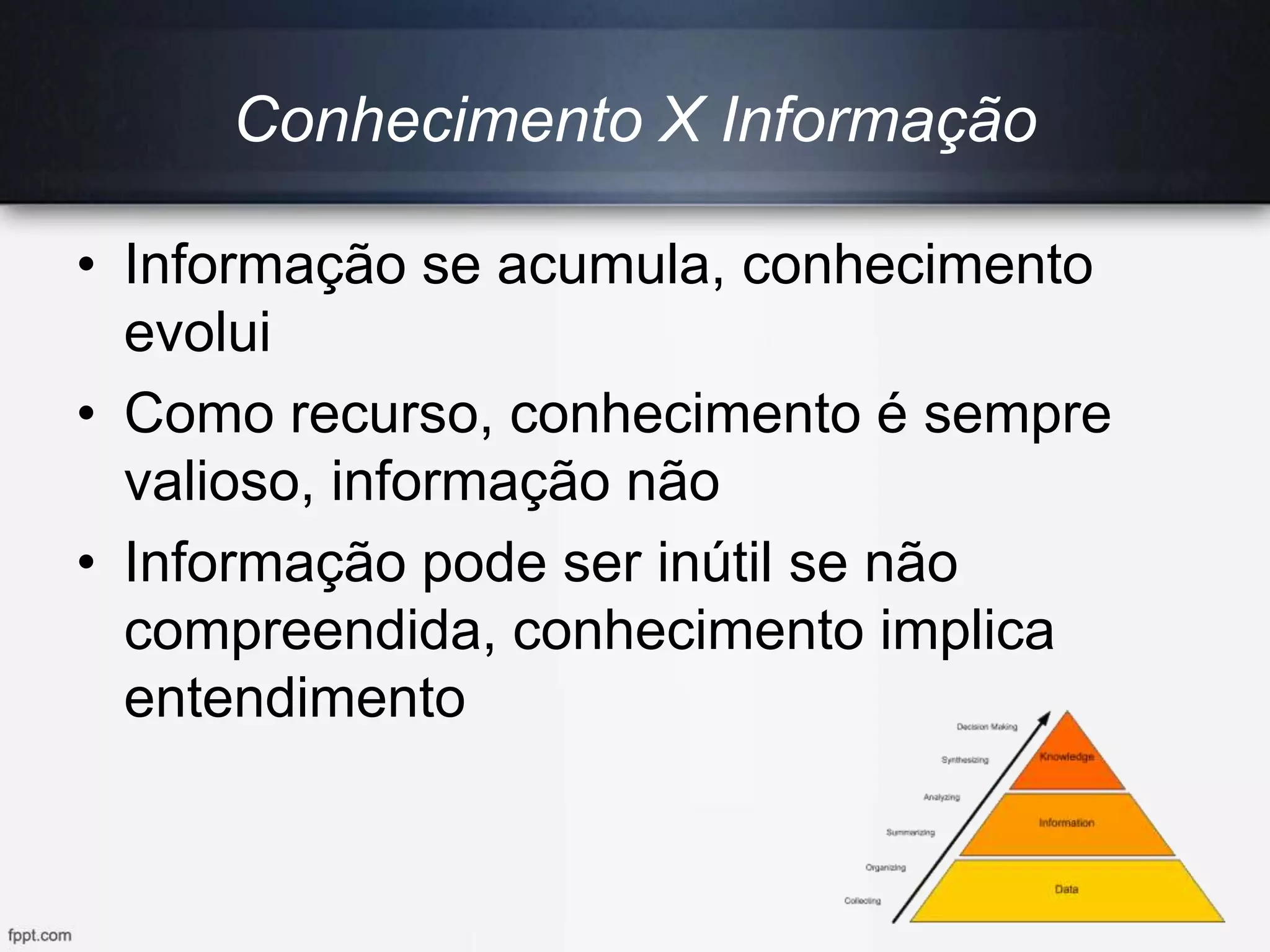 Conhecimento X Informação
• Informação se acumula, conhecimento
evolui
• Como recurso, conhecimento é sempre
valioso, informação não
• Informação pode ser inútil se não
compreendida, conhecimento implica
entendimento
 