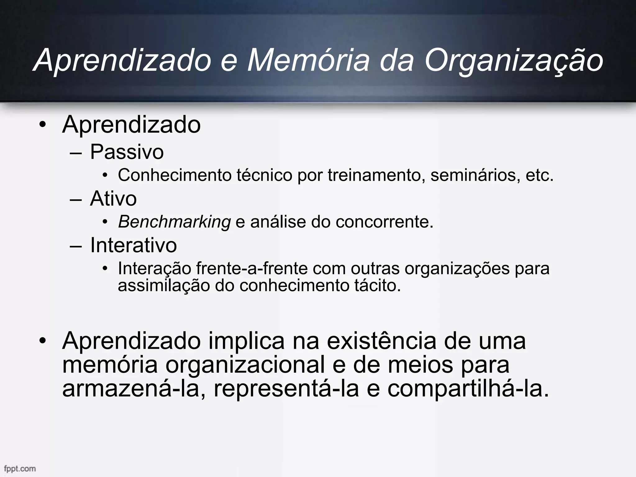 Aprendizado e Memória da Organização
• Aprendizado
– Passivo
• Conhecimento técnico por treinamento, seminários, etc.
– Ativo
• Benchmarking e análise do concorrente.
– Interativo
• Interação frente-a-frente com outras organizações para
assimilação do conhecimento tácito.
• Aprendizado implica na existência de uma
memória organizacional e de meios para
armazená-la, representá-la e compartilhá-la.
 