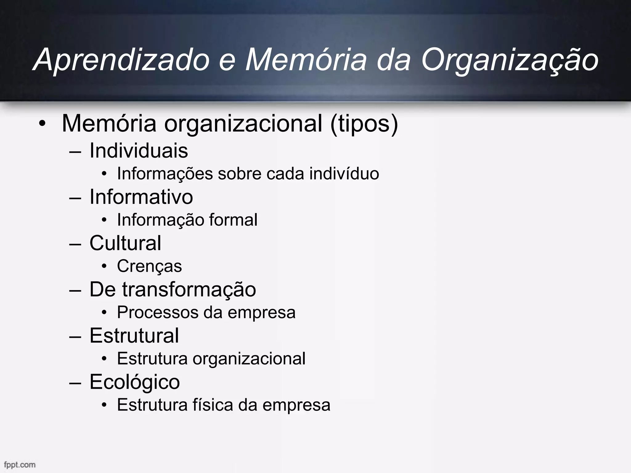Aprendizado e Memória da Organização
• Memória organizacional (tipos)
– Individuais
• Informações sobre cada indivíduo
– Informativo
• Informação formal
– Cultural
• Crenças
– De transformação
• Processos da empresa
– Estrutural
• Estrutura organizacional
– Ecológico
• Estrutura física da empresa
 