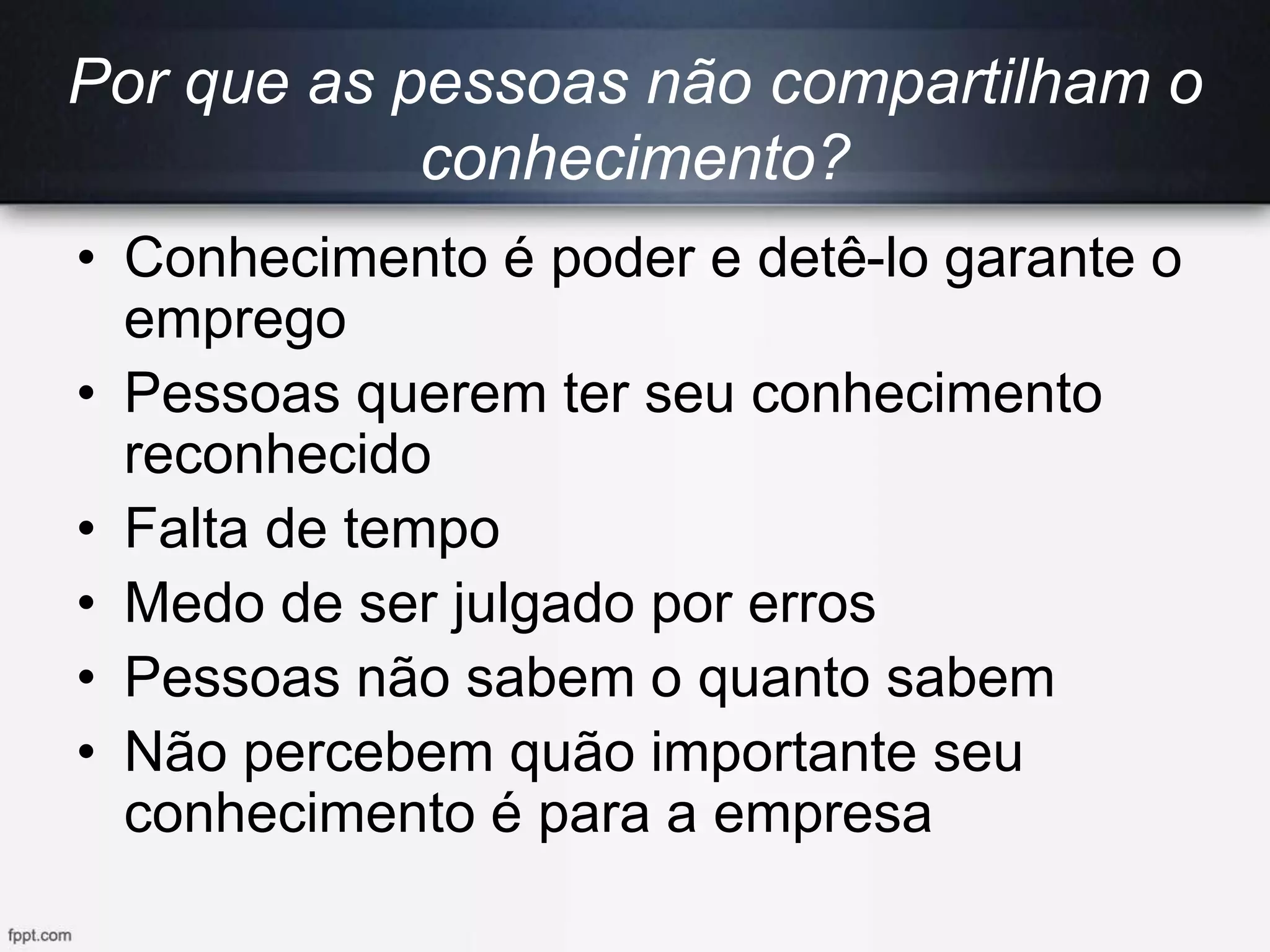 Por que as pessoas não compartilham o
conhecimento?
• Conhecimento é poder e detê-lo garante o
emprego
• Pessoas querem ter seu conhecimento
reconhecido
• Falta de tempo
• Medo de ser julgado por erros
• Pessoas não sabem o quanto sabem
• Não percebem quão importante seu
conhecimento é para a empresa
 