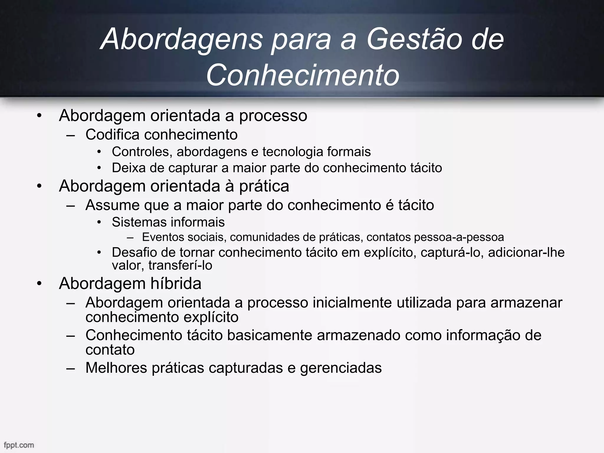 Abordagens para a Gestão de
Conhecimento
• Abordagem orientada a processo
– Codifica conhecimento
• Controles, abordagens e tecnologia formais
• Deixa de capturar a maior parte do conhecimento tácito
• Abordagem orientada à prática
– Assume que a maior parte do conhecimento é tácito
• Sistemas informais
– Eventos sociais, comunidades de práticas, contatos pessoa-a-pessoa
• Desafio de tornar conhecimento tácito em explícito, capturá-lo, adicionar-lhe
valor, transferí-lo
• Abordagem híbrida
– Abordagem orientada a processo inicialmente utilizada para armazenar
conhecimento explícito
– Conhecimento tácito basicamente armazenado como informação de
contato
– Melhores práticas capturadas e gerenciadas
 