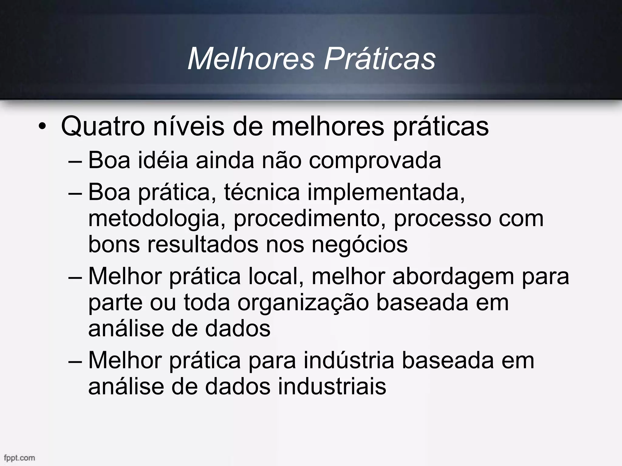 Melhores Práticas
• Quatro níveis de melhores práticas
– Boa idéia ainda não comprovada
– Boa prática, técnica implementada,
metodologia, procedimento, processo com
bons resultados nos negócios
– Melhor prática local, melhor abordagem para
parte ou toda organização baseada em
análise de dados
– Melhor prática para indústria baseada em
análise de dados industriais
 