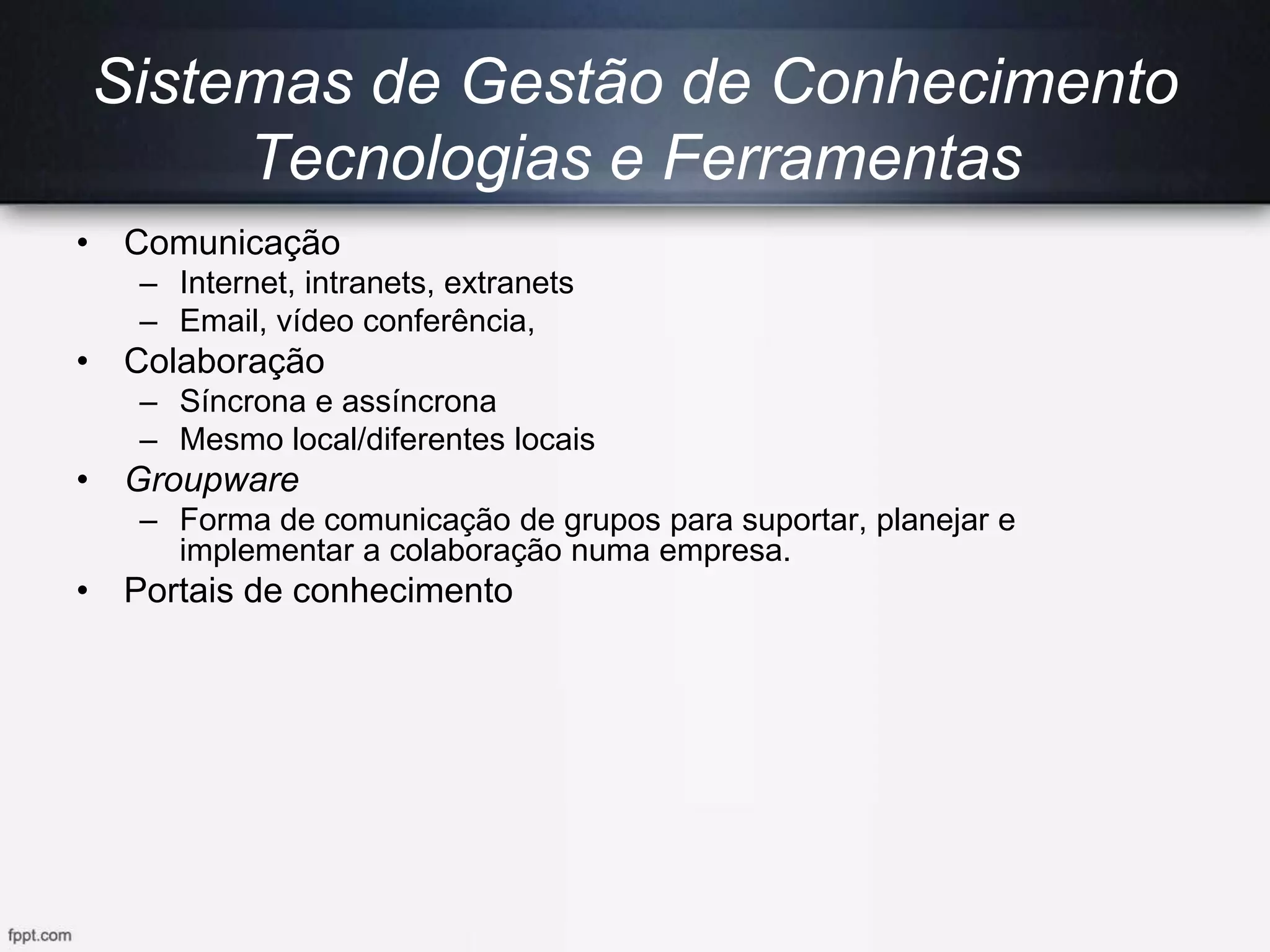 Sistemas de Gestão de Conhecimento
Tecnologias e Ferramentas
• Comunicação
– Internet, intranets, extranets
– Email, vídeo conferência,
• Colaboração
– Síncrona e assíncrona
– Mesmo local/diferentes locais
• Groupware
– Forma de comunicação de grupos para suportar, planejar e
implementar a colaboração numa empresa.
• Portais de conhecimento
 